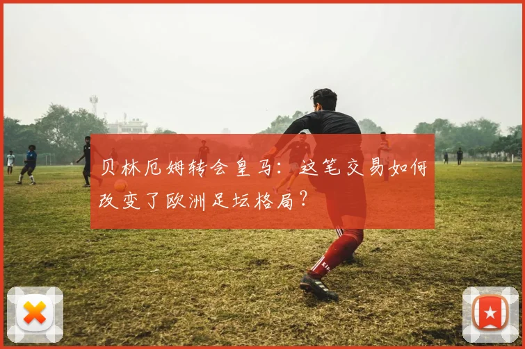 贝林厄姆转会皇马:这笔交易如何改变了欧洲足坛格局?