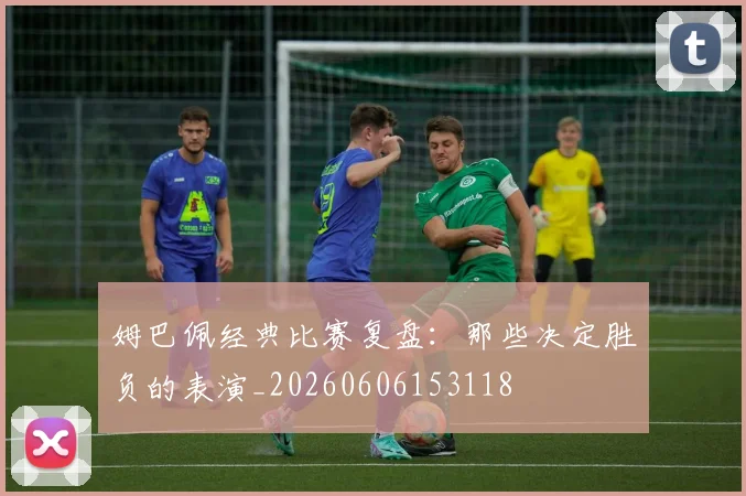 姆巴佩经典比赛复盘:那些决定胜负的表演_20260606153118