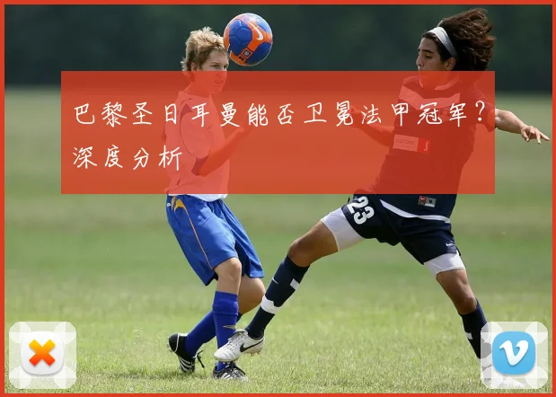 巴黎圣日耳曼能否卫冕法甲冠军？深度分析