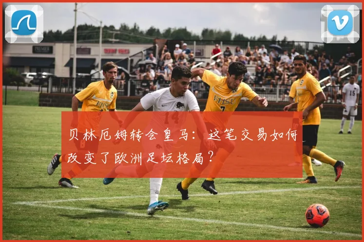 贝林厄姆转会皇马:这笔交易如何改变了欧洲足坛格局?