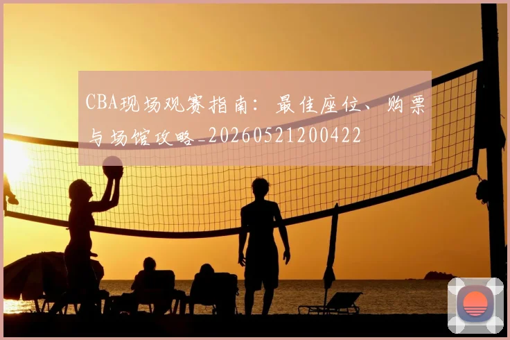 CBA现场观赛指南:最佳座位、购票与场馆攻略_20260521200422